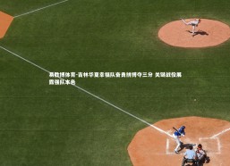 易胜博体育-吉林华夏幸福队奋勇拼搏夺三分 关键战役展露强队本色